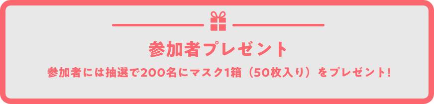参加者プレゼント 参加者には抽選で200名にマスク1箱(50枚入り)をプレゼント!